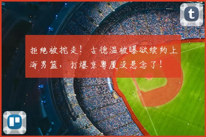拒绝被挖走！古德温被曝欲续约上海男篮，打爆京粤厦没悬念了！