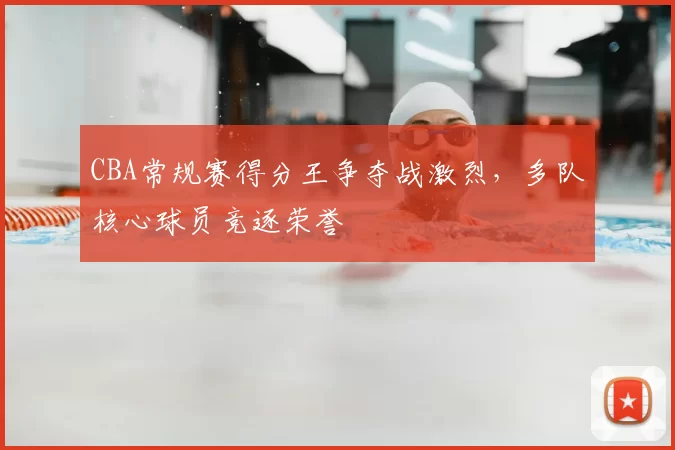 CBA常规赛得分王争夺战激烈，多队核心球员竞逐荣誉