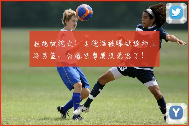 拒绝被挖走!古德温被曝欲续约上海男篮,打爆京粤厦没悬念了!