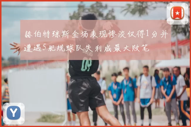 赫伯特琼斯全场表现惨淡仅得1分并遭遇5犯规球队失利成最大败笔