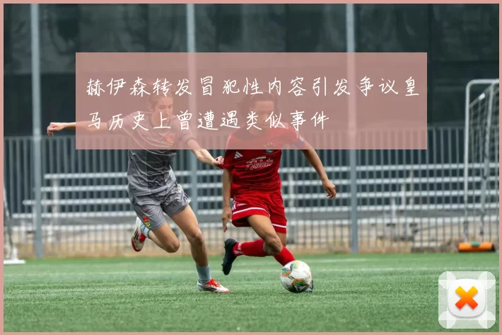 赫伊森转发冒犯性内容引发争议皇马历史上曾遭遇类似事件