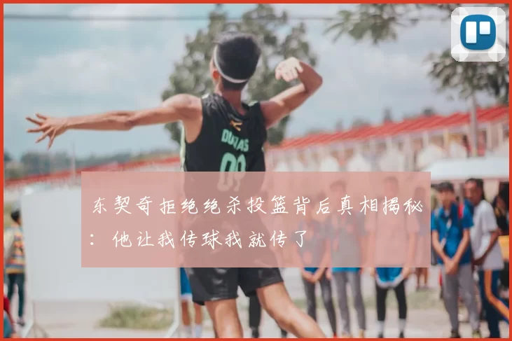 东契奇拒绝绝杀投篮背后真相揭秘:他让我传球我就传了