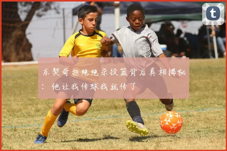 东契奇拒绝绝杀投篮背后真相揭秘:他让我传球我就传了
