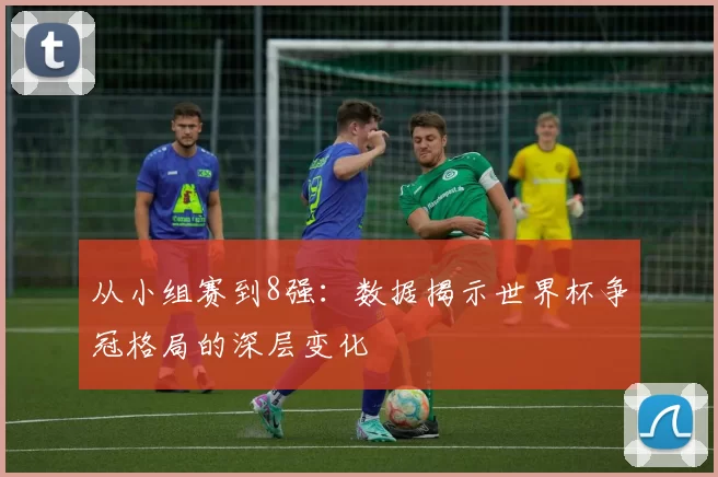 从小组赛到8强：数据揭示世界杯争冠格局的深层变化
