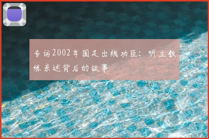 专访2002年国足出线功臣：听主教练亲述背后的故事