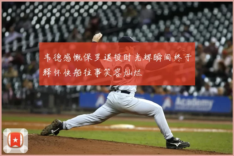 韦德感慨保罗退役时光辉瞬间终于释怀快船往事笑容灿烂