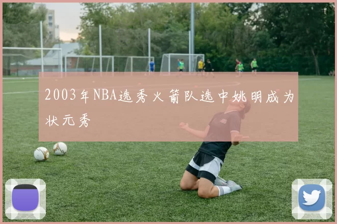 2003年NBA选秀火箭队选中姚明成为状元秀