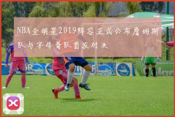 NBA全明星2019阵容正式公布詹姆斯队与字母哥队首发对决
