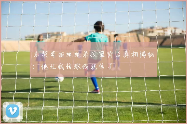 东契奇拒绝绝杀投篮背后真相揭秘：他让我传球我就传了