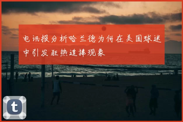 电讯报分析哈兰德为何在美国球迷中引发狂热追捧现象