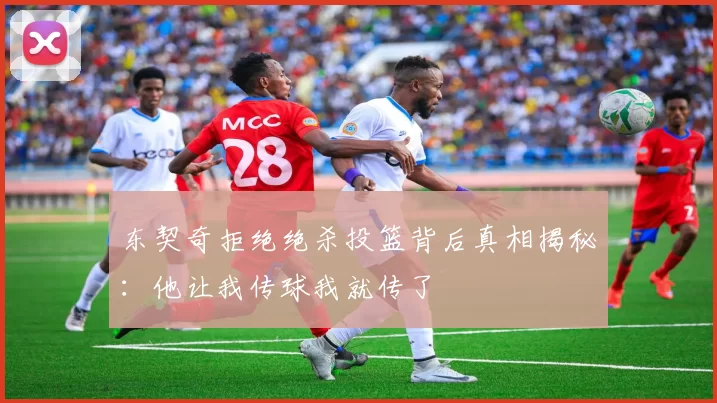 东契奇拒绝绝杀投篮背后真相揭秘:他让我传球我就传了