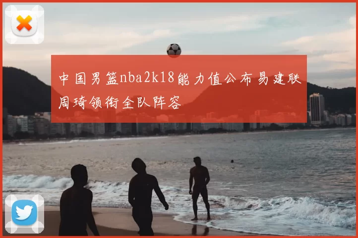 中国男篮nba2k18能力值公布易建联周琦领衔全队阵容