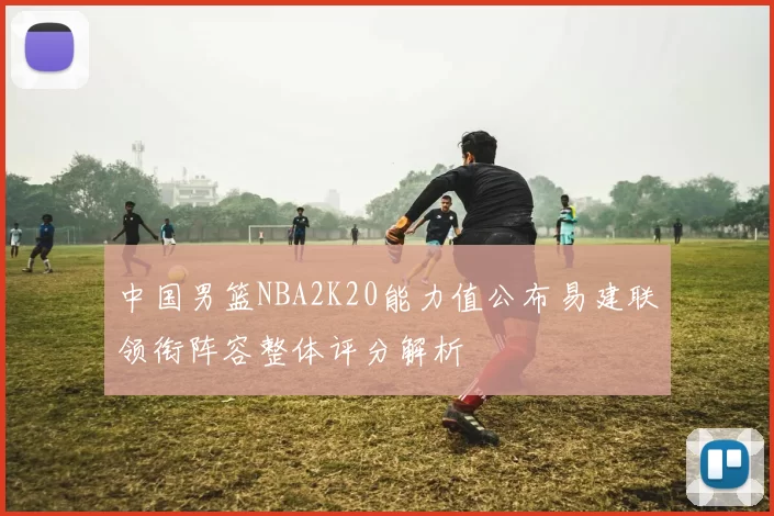 中国男篮NBA2K20能力值公布易建联领衔阵容整体评分解析