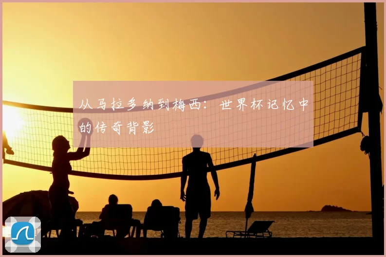 从马拉多纳到梅西:世界杯记忆中的传奇背影
