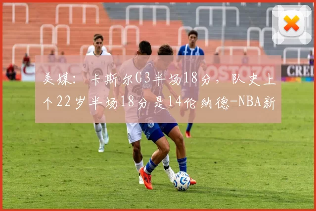 美媒:卡斯尔G3半场18分,队史上个22岁半场18分是14伦纳德-NBA新闻