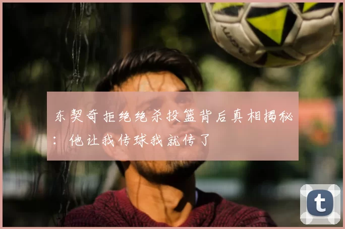 东契奇拒绝绝杀投篮背后真相揭秘:他让我传球我就传了