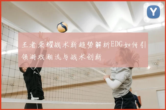 王者荣耀战术新趋势解析EDG如何引领游戏潮流与战术创新