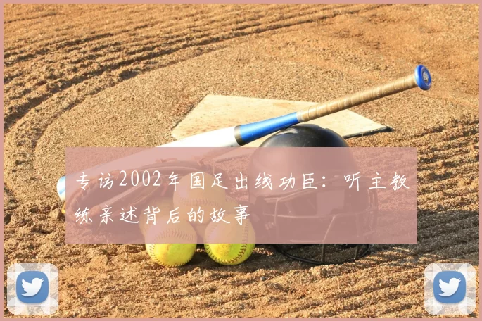 专访2002年国足出线功臣:听主教练亲述背后的故事